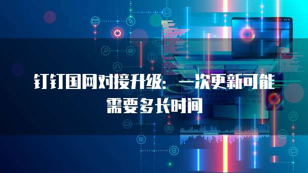 钉钉国网对接升级：一次更新可能需要多长时间
