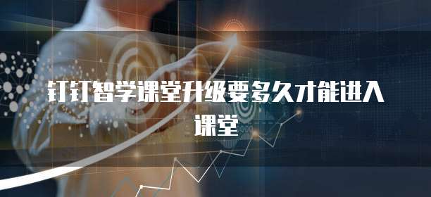 钉钉智学课堂升级要多久才能进入课堂