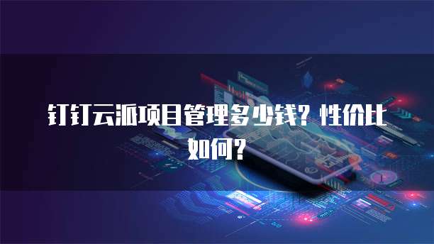 钉钉云派项目管理多少钱?性价比如何?