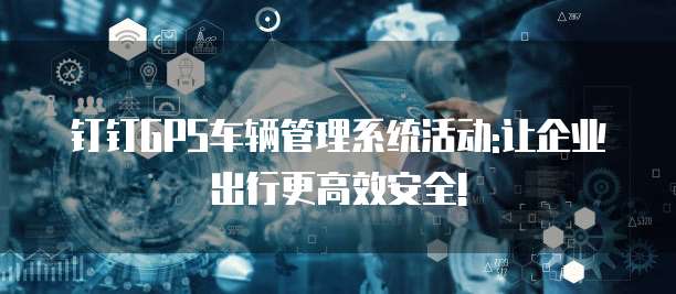 钉钉GPS车辆管理系统活动:让企业出行更高效安全!