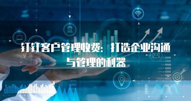 钉钉客户管理收费:打造企业沟通与管理的利器