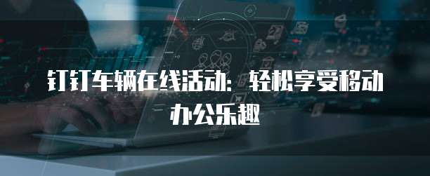 钉钉车辆在线活动：轻松享受移动办公乐趣