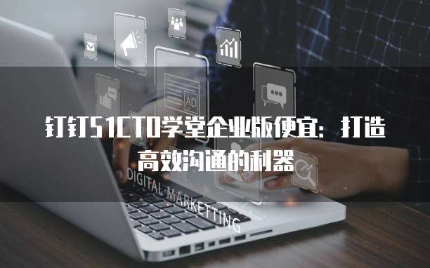 钉钉51CTO学堂企业版便宜:打造高效沟通的利器