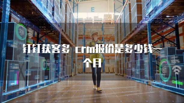 钉钉获客多 crm报价是多少钱一个月
