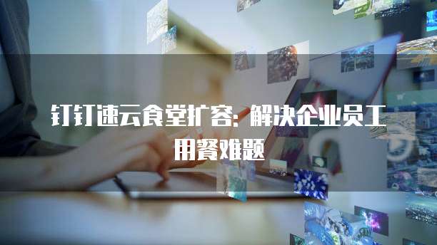 钉钉速云食堂扩容: 解决企业员工用餐难题