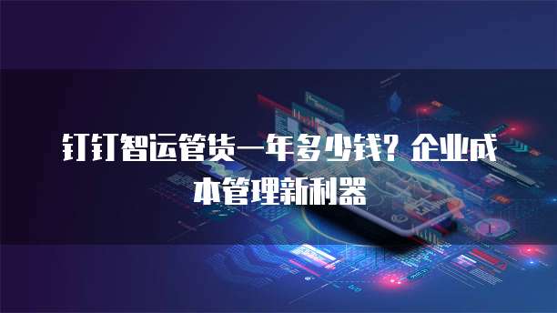 钉钉智运管货一年多少钱?企业成本管理新利器