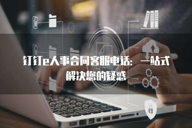 钉钉e人事合同客服电话:一站式解决您的疑惑