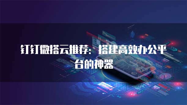 钉钉微搭云推荐：搭建高效办公平台的神器