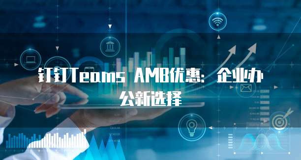 钉钉Teams AMB优惠:企业办公新选择