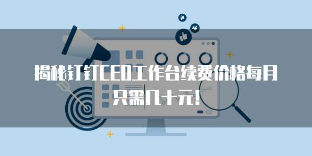 揭秘钉钉CEO工作台续费价格每月只需几十元!