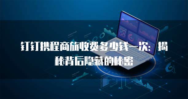 钉钉携程商旅收费多少钱一次:揭秘背后隐藏的秘密