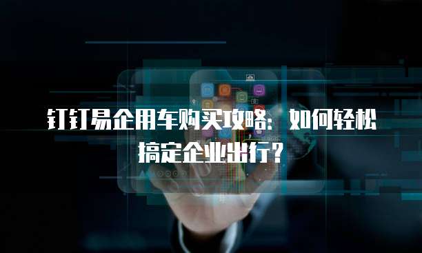 钉钉易企用车购买攻略：如何轻松搞定企业出行？
