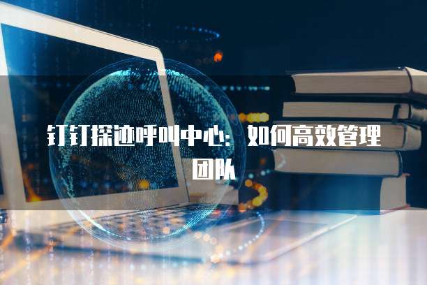 钉钉探迹呼叫中心：如何高效管理团队