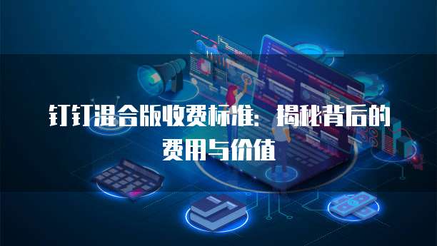 钉钉混合版收费标准：揭秘背后的费用与价值