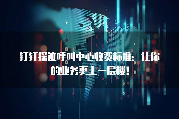 钉钉探迹呼叫中心收费标准：让你的业务更上一层楼！