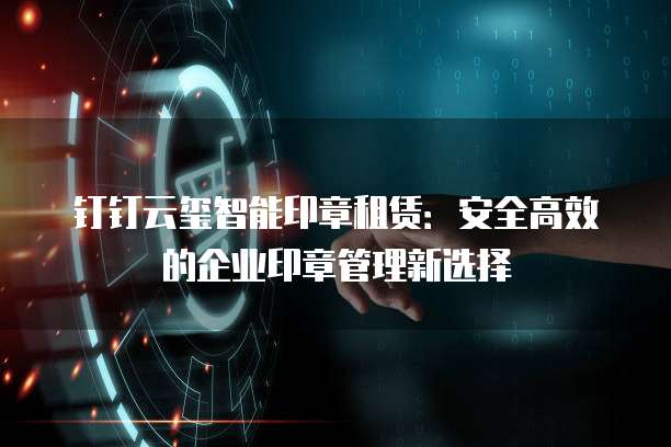 钉钉云玺智能印章租赁:安全高效的企业印章管理新选择