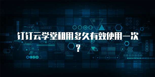 钉钉云学堂租用多久有效使用一次？