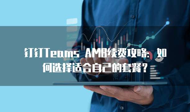 钉钉Teams AMB续费攻略：如何选择适合自己的套餐？