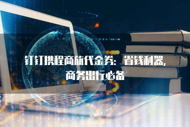 钉钉携程商旅代金券:省钱利器,商务出行必备