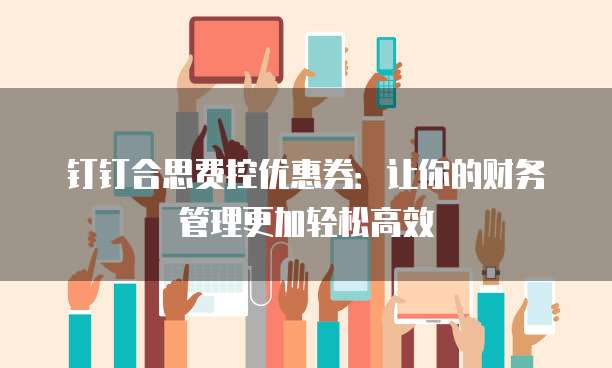 钉钉合思费控优惠券:让你的财务管理更加轻松高效