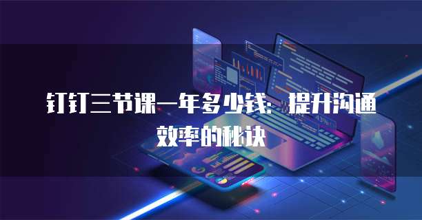 钉钉三节课一年多少钱：提升沟通效率的秘诀