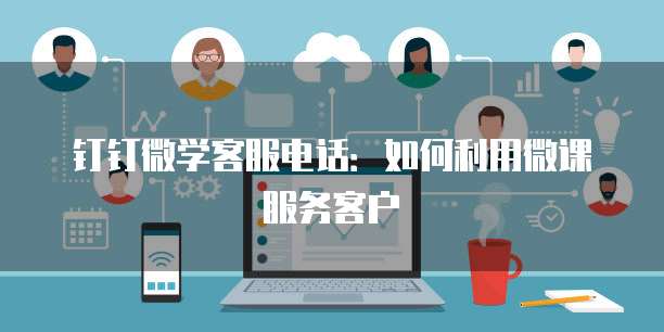 钉钉微学客服电话：如何利用微课服务客户