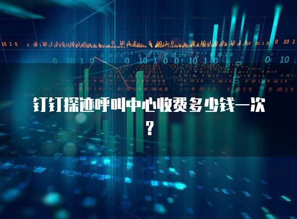 钉钉探迹呼叫中心收费多少钱一次？