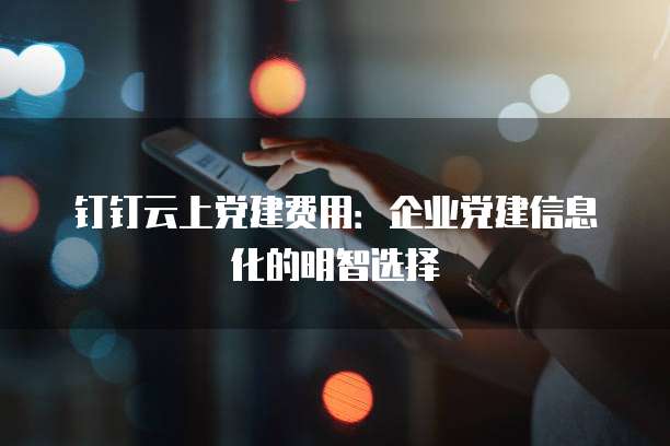钉钉云上党建费用：企业党建信息化的明智选择