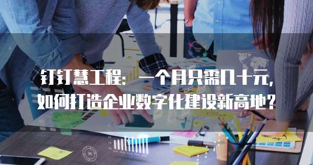 钉钉慧工程:一个月只需几十元,如何打造企业数字化建设新高地?