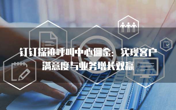 钉钉探迹呼叫中心佣金:实现客户满意度与业务增长双赢
