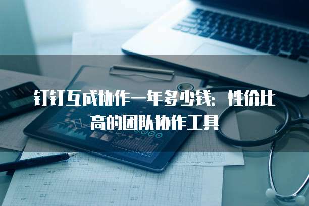 钉钉互成协作一年多少钱：性价比高的团队协作工具