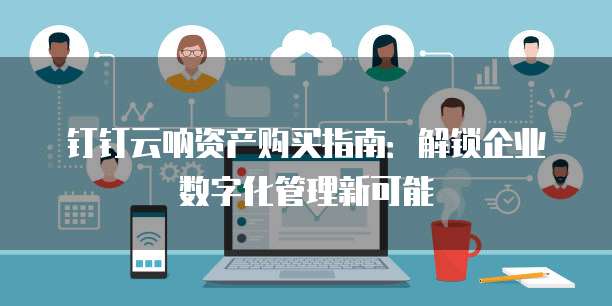 钉钉云呐资产购买指南:解锁企业数字化管理新可能