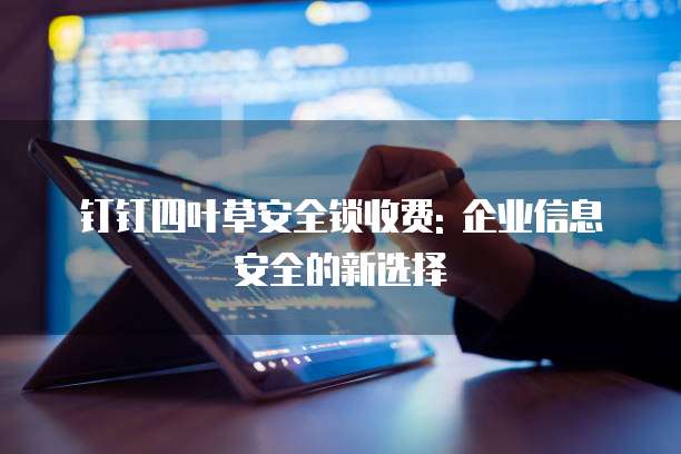 钉钉四叶草安全锁收费: 企业信息安全的新选择