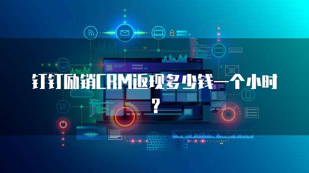 钉钉励销CRM返现多少钱一个小时?