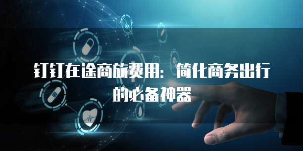 钉钉在途商旅费用：简化商务出行的必备神器