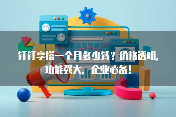 钉钉享搭一个月多少钱?价格透明,功能强大,企业必备!