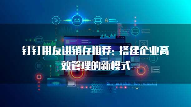 钉钉用友进销存推荐: 搭建企业高效管理的新模式