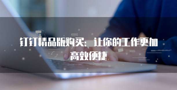 钉钉精品版购买:让你的工作更加高效便捷