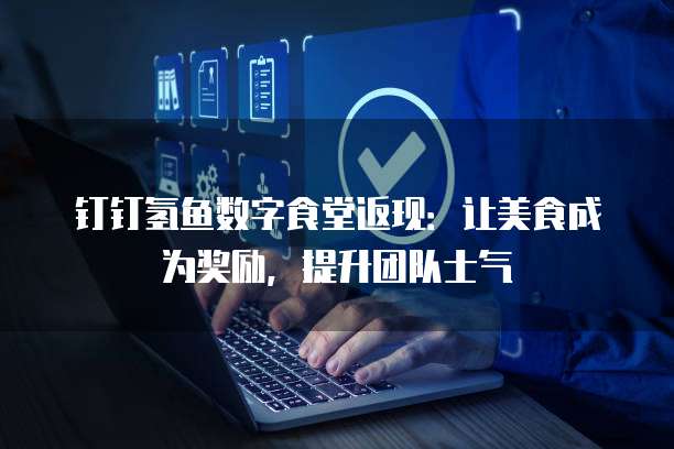 钉钉氢鱼数字食堂返现：让美食成为奖励，提升团队士气