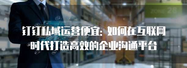 钉钉私域运营便宜: 如何在互联网时代打造高效的企业沟通平台