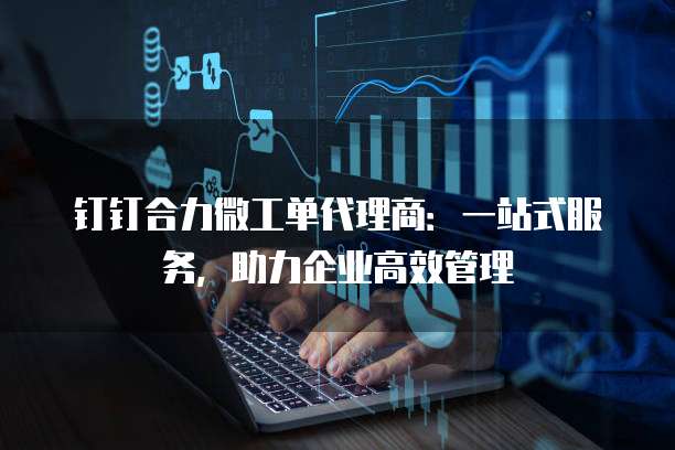 钉钉合力微工单代理商：一站式服务，助力企业高效管理