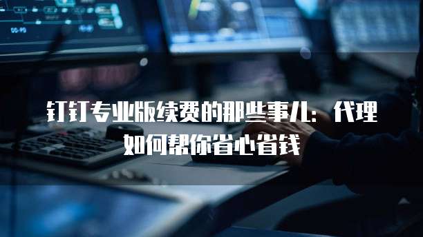 钉钉专业版续费的那些事儿：代理如何帮你省心省钱
