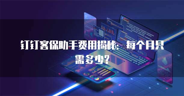 钉钉客保助手费用揭秘:每个月只需多少?