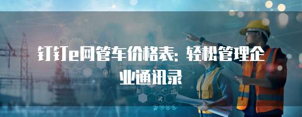 钉钉e网管车价格表: 轻松管理企业通讯录