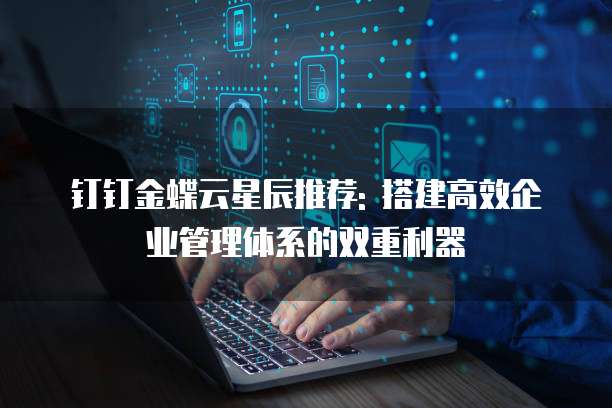 钉钉金蝶云星辰推荐: 搭建高效企业管理体系的双重利器