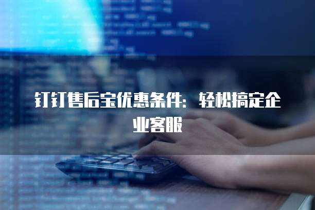 钉钉售后宝优惠条件：轻松搞定企业客服
