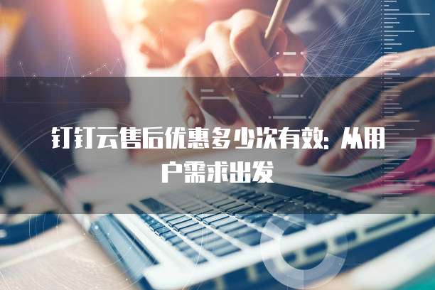 钉钉云售后优惠多少次有效: 从用户需求出发