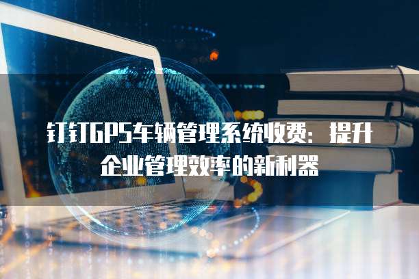 钉钉GPS车辆管理系统收费:提升企业管理效率的新利器