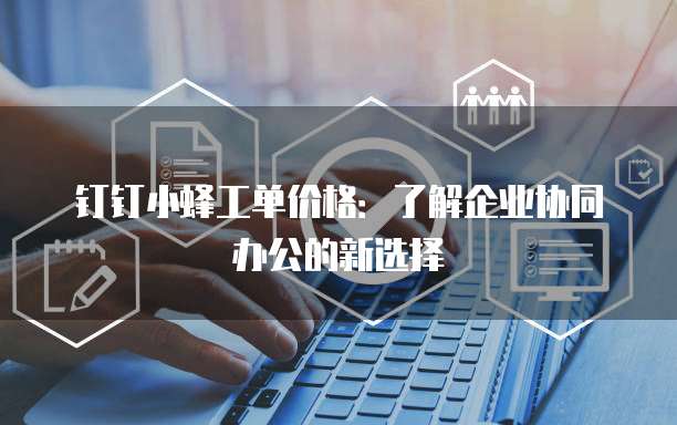钉钉小蜂工单价格：了解企业协同办公的新选择