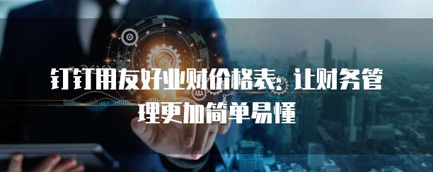 钉钉用友好业财价格表: 让财务管理更加简单易懂